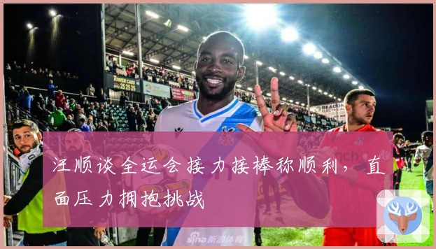 汪顺谈全运会接力接棒称顺利，直面压力拥抱挑战