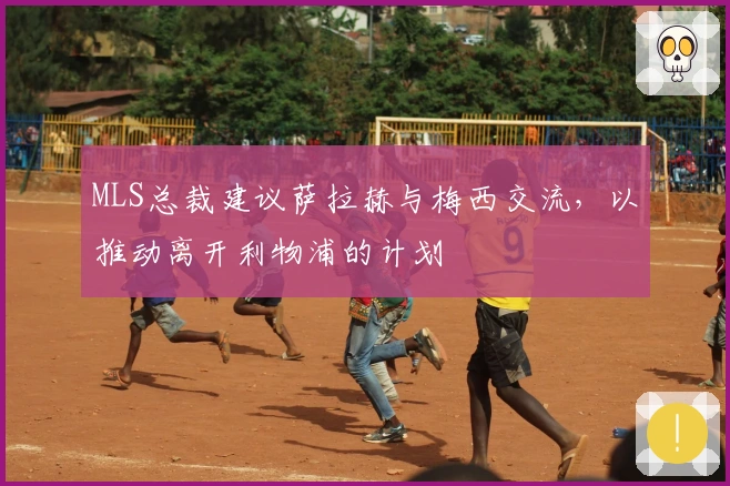 MLS总裁建议萨拉赫与梅西交流，以推动离开利物浦的计划