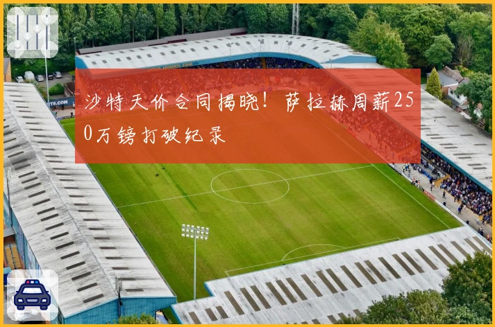 沙特天价合同揭晓！萨拉赫周薪250万镑打破纪录