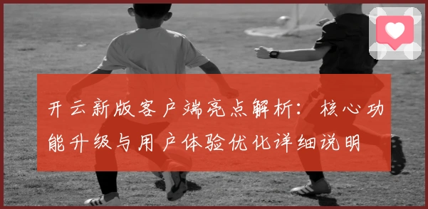 开云新版客户端亮点解析：核心功能升级与用户体验优化详细说明