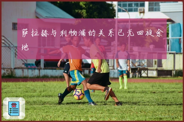 萨拉赫与利物浦的关系已无回旋余地