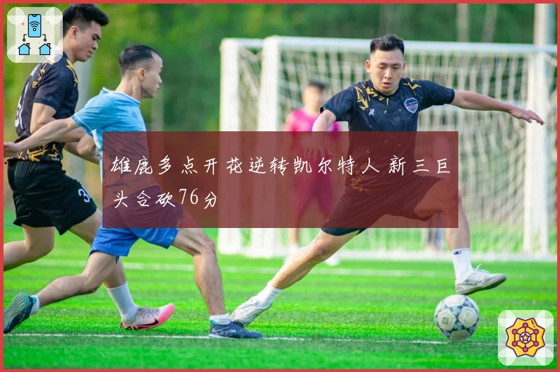 雄鹿多点开花逆转凯尔特人 新三巨头合砍76分