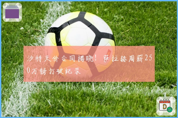 沙特天价合同揭晓！萨拉赫周薪250万镑打破纪录