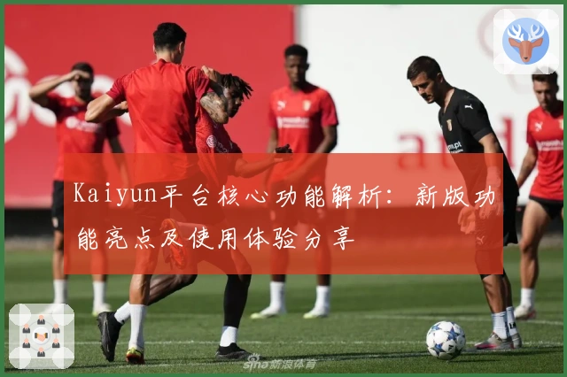 Kaiyun平台核心功能解析：新版功能亮点及使用体验分享