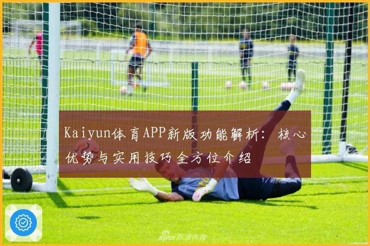 Kaiyun体育APP新版功能解析：核心优势与实用技巧全方位介绍