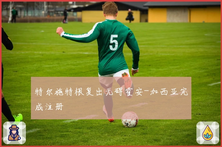 特尔施特根复出无碍霍安-加西亚完成注册