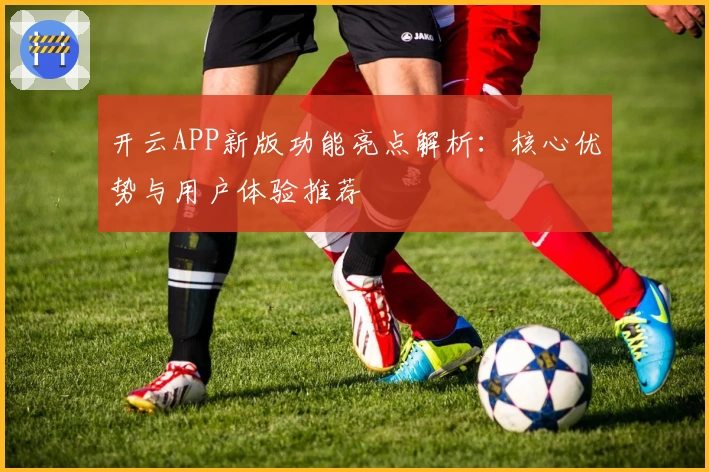 开云APP新版功能亮点解析：核心优势与用户体验推荐