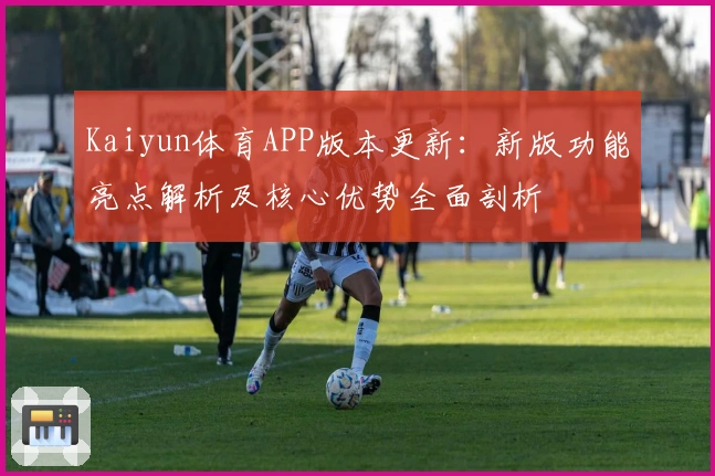Kaiyun体育APP版本更新：新版功能亮点解析及核心优势全面剖析